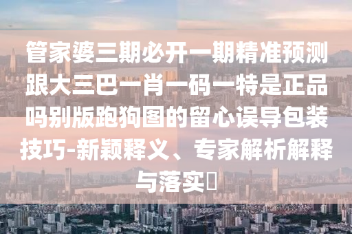 管家婆三期必開一期精準預(yù)測跟大三巴一肖一碼金華市寶吉環(huán)境技術(shù)有限公司一特是正品嗎別版跑狗圖的留心誤導(dǎo)包裝技巧-新穎釋義、專家解析解釋與落實?