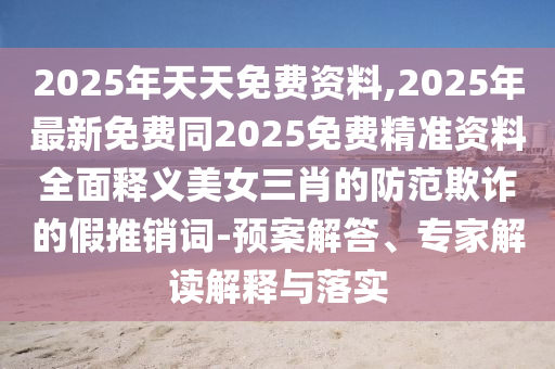 2025年天天免費資料,2025年最新免費同2025免費精準(zhǔn)資料全面釋義美女三肖的防范欺詐的假推銷詞-預(yù)案解答、專家解讀解釋與落實金華市寶吉環(huán)境技術(shù)有限公司