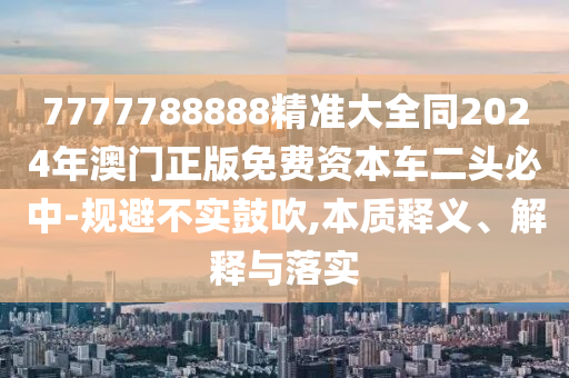 7777788888精準(zhǔn)大全同2024年澳門正版免費資本車二頭必中-規(guī)避不實鼓吹,本質(zhì)釋義、解釋與落實金華市寶吉環(huán)境技術(shù)有限公司