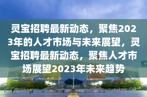 靈寶招聘最新動態(tài)，聚焦2023年的人才市場與未來展望，靈寶招聘最新動態(tài)，聚焦人才市場展望2023年未來趨勢金華市寶吉環(huán)境技術(shù)有限公司