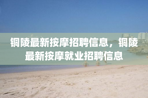 銅陵最金華市寶吉環(huán)境技術(shù)有限公司新按摩招聘信息，銅陵最新按摩就業(yè)招聘信息