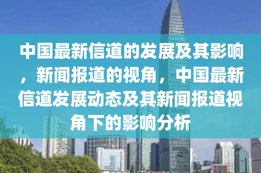中國最新信道的發(fā)展及其影響，新聞報道的視角，中國最新信道發(fā)展動態(tài)及其新聞報道視角下的影響分析金華市寶吉環(huán)境技術有限公司