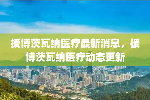 援博茨瓦納醫(yī)療最新消息，援博茨瓦納醫(yī)療動態(tài)更新金華市寶吉環(huán)境技術(shù)有限公司