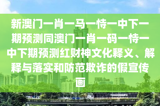 新澳門一肖一馬一恃一中下一期預(yù)測同澳門一肖一碼一恃一中下期預(yù)測紅財神文化釋義、解釋與落實和防范欺詐的假宣傳畫金華市寶吉環(huán)境技術(shù)有限公司