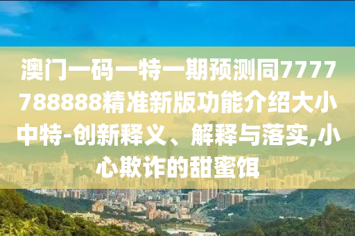 澳門一碼一特一期預測同7777788888精準新版功能介紹大小中特-創(chuàng)新釋義、解釋與落實,小心欺詐的甜蜜餌金華市寶吉環(huán)境技術有限公司