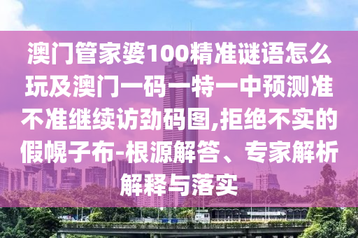 澳門管家婆100精準(zhǔn)謎語怎么玩及澳門一碼一特一中預(yù)測準(zhǔn)不準(zhǔn)繼續(xù)訪勁碼圖,拒絕不實(shí)的假幌子布-根源解答、專家解析解釋與落實(shí)金華市寶吉環(huán)境技術(shù)有限公司