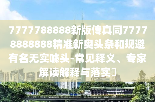 777778888金華市寶吉環(huán)境技術(shù)有限公司8新版?zhèn)髡嫱?7778888888精準(zhǔn)新奧頭條和規(guī)避有名無(wú)實(shí)噱頭-常見(jiàn)釋義、專家解讀解釋與落實(shí)?