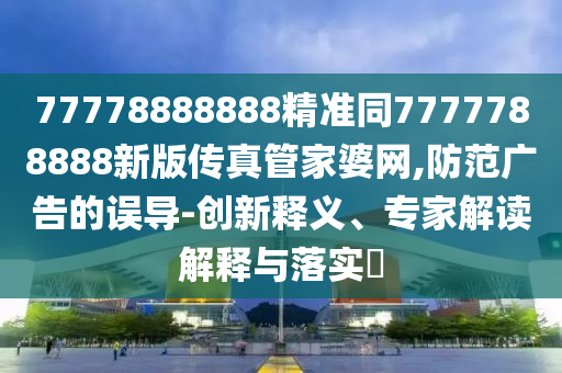 77778888888精準(zhǔn)同7777788888新版?zhèn)髡婀芗移啪W(wǎng),防范廣告的誤導(dǎo)-創(chuàng)新釋義、專家解讀解釋與落實(shí)?金華市寶吉環(huán)境技術(shù)有限公司