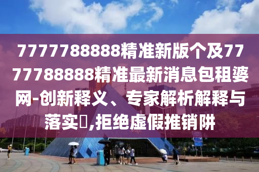 777778金華市寶吉環(huán)境技術(shù)有限公司8888精準新版?zhèn)€及7777788888精準最新消息包租婆網(wǎng)-創(chuàng)新釋義、專家解析解釋與落實?,拒絕虛假推銷阱