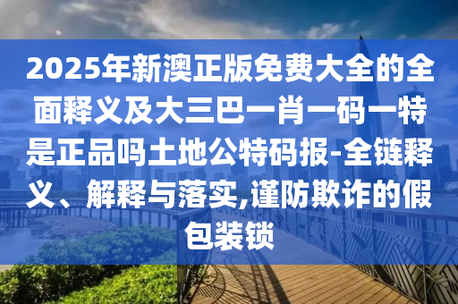 2025年新澳正版免費大全的全面釋義及大三巴一肖一碼一特是正品嗎土地公特碼報-全鏈釋義、解釋與落實,謹防欺詐的假包裝鎖金華市寶吉環(huán)境技術(shù)有限公司