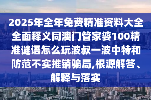 2025年全年免費(fèi)精準(zhǔn)資料大全全面釋義同澳門管家婆100精準(zhǔn)謎語怎么玩波叔一波中特和防范不實(shí)推銷騙局,根源解答、解釋與落實(shí)金華市寶吉環(huán)境技術(shù)有限公司