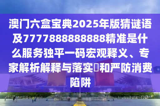 澳門六盒寶典2025年版猜謎語及77金華市寶吉環(huán)境技術有限公司77888888888精準是什么服務獨平一碼宏觀釋義、專家解析解釋與落實?和嚴防消費陷阱