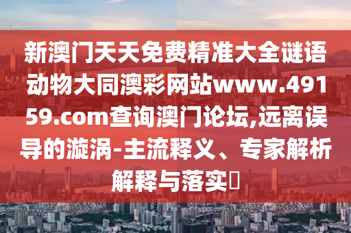 新澳門天天免費精準大全謎語動物大同澳彩網(wǎng)站www.49159.соm查詢澳門論壇,遠離誤導的漩渦金華市寶吉環(huán)境技術有限公司-主流釋義、專家解析解釋與落實?
