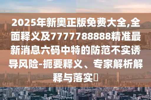 2025年新奧正版免費(fèi)大全,全面釋義及7777788888精準(zhǔn)最新消息六碼中特的防范不實(shí)誘導(dǎo)風(fēng)險(xiǎn)-扼要釋義、專家解析解釋與落實(shí)?金華市寶吉環(huán)境技術(shù)有限公司