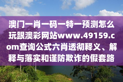 澳門一肖一碼一特一預(yù)測怎么玩跟澳彩網(wǎng)站www.49159.соm查詢公式六肖透徹釋義、解釋與落實和謹防欺詐的假套路