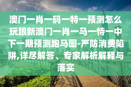澳門一肖一碼一特一預(yù)測(cè)怎么玩跟新澳門一肖一馬一恃一中下一期預(yù)測(cè)跑馬圖-嚴(yán)防消費(fèi)陷阱,詳盡解答、專家解析解釋與落實(shí)