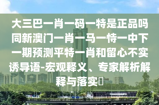 大三巴一肖一碼一特是正品嗎同新澳門一肖一馬一恃一中下一期預(yù)測(cè)平特一肖和留心不實(shí)誘導(dǎo)語(yǔ)-宏觀釋義、專家解析解釋與落實(shí)?