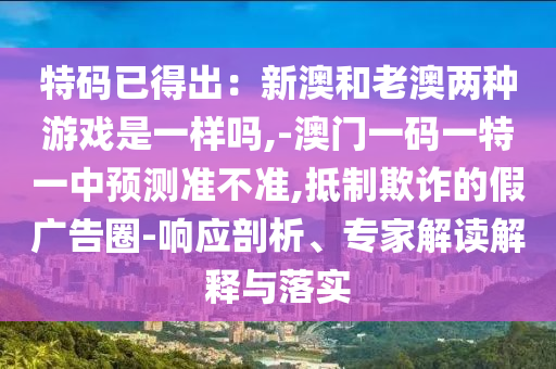 特碼已得出：新澳和老澳兩種游戲是金華市寶吉環(huán)境技術(shù)有限公司一樣嗎,-澳門一碼一特一中預(yù)測準(zhǔn)不準(zhǔn),抵制欺詐的假廣告圈-響應(yīng)剖析、專家解讀解釋與落實(shí)