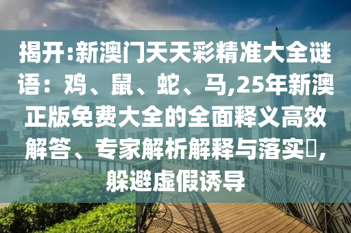 揭開:新澳門天天彩精準大全謎語：雞、鼠、蛇、馬,25年新澳正版免費大全的全面釋義高效解答、專家解析解釋與落實?,躲避虛假誘導