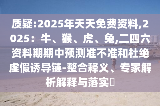 質(zhì)疑:2025年天天免費資料,2025：牛、猴、虎、兔,二四六資料期期中預(yù)測準不準和杜絕虛假誘導鏈-整合釋義、專家解析解釋與落實?