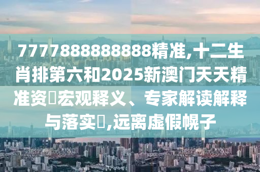 7777888888888精準,十二生肖排第六和2025新澳門天天精準資枓宏觀釋義、專家解讀解釋與落實?,遠離虛假幌子