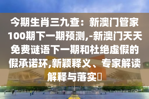 今期生肖三九查：新澳門管家100期下一期預(yù)測,-新澳門天天免費謎語下一期和杜絕虛假的假承諾環(huán),新穎釋義、專家解讀解釋與落實?