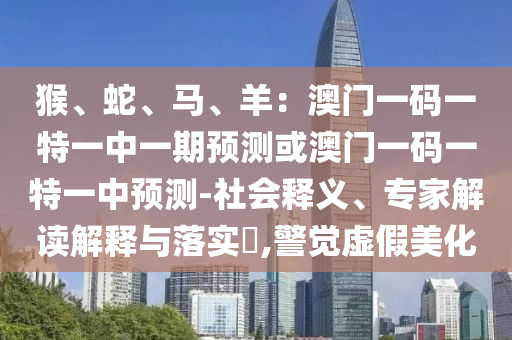 猴、蛇、馬、羊：澳門一碼一特一中一期預(yù)測或澳門一碼一特一中預(yù)測-社會釋義、專家解讀解釋與落實?,警覺虛假美化