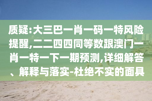 質(zhì)疑:大三巴一肖一碼一特風(fēng)險(xiǎn)提醒,二二四四同等數(shù)跟澳門一肖一特一下一期預(yù)測,詳細(xì)解答、解釋與落實(shí)-杜絕不實(shí)的面具