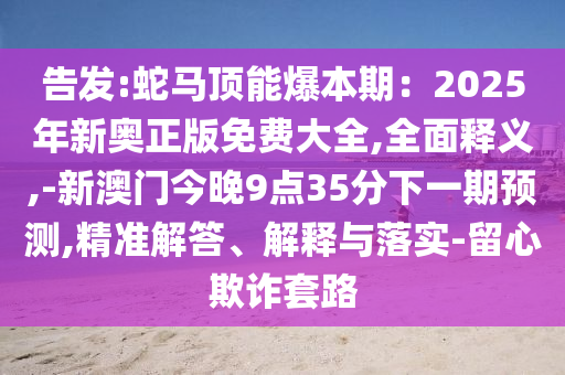 告發(fā):蛇馬頂能爆本期：2025年新奧正版免費(fèi)大全,全面釋義,-新澳門今晚9點(diǎn)35分下一期預(yù)測,精準(zhǔn)解答、解釋與落實(shí)-留心欺詐套路