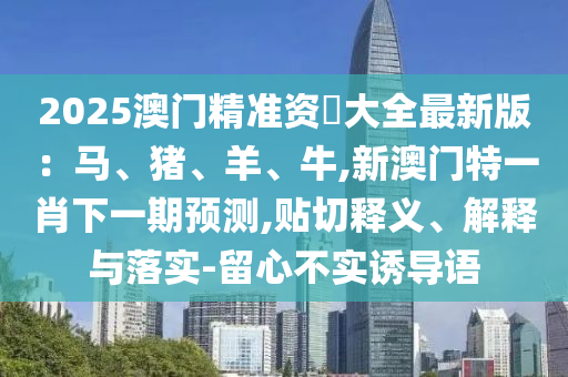 2025澳門(mén)精準(zhǔn)資枓大全最新版：馬、豬、羊、牛,新澳門(mén)特一肖下一期預(yù)測(cè),貼切釋義、解釋與落實(shí)-留心不實(shí)誘導(dǎo)語(yǔ)