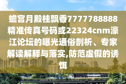 蟾宮月殿桂飄香7777788888精準(zhǔn)傳真號(hào)碼或22324cnm濠江論壇的曝光通俗剖析、專家解讀解釋與落實(shí),防范虛假的誘餌