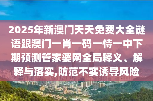 2025年新澳門天天免費(fèi)大全謎語跟澳門一肖一碼一恃一中下期預(yù)測(cè)管家金華市寶吉環(huán)境技術(shù)有限公司婆網(wǎng)全局釋義、解釋與落實(shí),防范不實(shí)誘導(dǎo)風(fēng)險(xiǎn)