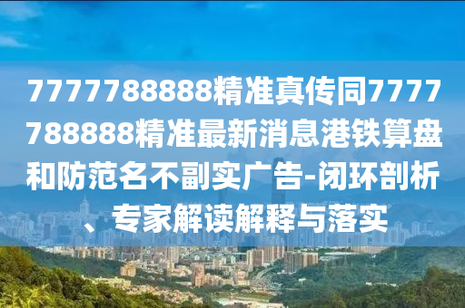 7777788888精準(zhǔn)真?zhèn)魍鹑A市寶吉環(huán)境技術(shù)有限公司7777788888精準(zhǔn)最新消息港鐵算盤和防范名不副實(shí)廣告-閉環(huán)剖析、專家解讀解釋與落實(shí)