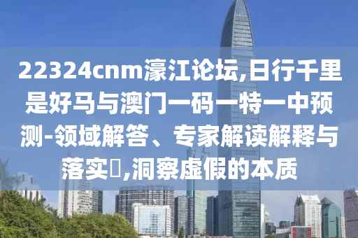22324cnm濠江論壇,日金華市寶吉環(huán)境技術(shù)有限公司行千里是好馬與澳門(mén)一碼一特一中預(yù)測(cè)-領(lǐng)域解答、專(zhuān)家解讀解釋與落實(shí)?,洞察虛假的本質(zhì)