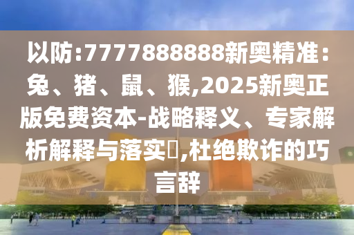 以防:金華市寶吉環(huán)境技術有限公司7777888888新奧精準：兔、豬、鼠、猴,2025新奧正版免費資本-戰(zhàn)略釋義、專家解析解釋與落實?,杜絕欺詐的巧言辭
