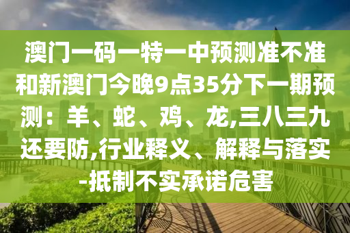 澳門一碼一特一中預(yù)測(cè)準(zhǔn)不準(zhǔn)和新澳門今晚9點(diǎn)35分下一期預(yù)測(cè)：羊、蛇、雞、龍,三八三九還要防,行業(yè)釋義、解釋與落實(shí)-抵制不實(shí)承諾危害金華市寶吉環(huán)境技術(shù)有限公司