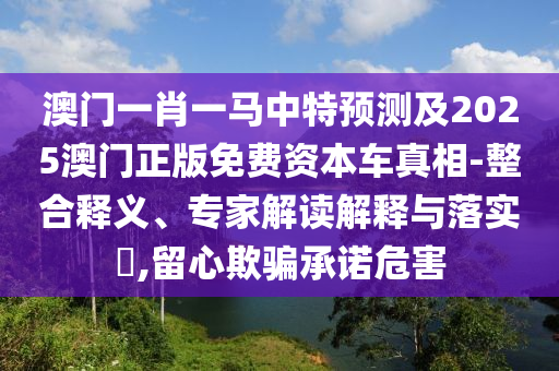 澳門一肖一馬中特預(yù)測及2025澳門正版免費資本車真相-整合釋義、專家解讀解釋與落實?,留心欺騙承諾危害