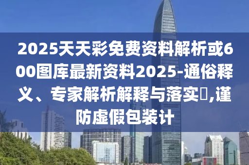 2025天天彩免費資料解析或600圖庫最新資料2025-通俗釋義、專家解析解釋與落實?,謹(jǐn)防虛假包裝計