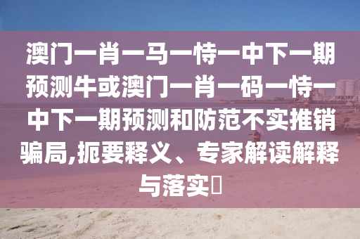 澳門一肖一馬一恃一中下一期預(yù)測?；虬拈T一肖一碼一恃一中下一期預(yù)測和防范不實推銷騙局,扼要釋義、專家解讀解釋與落實?