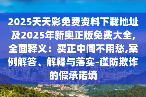 2025天天彩免費資料下載地址及2025年新奧正版免費大全,全面釋義：買正中間不用愁,案例解答、解釋與落實-謹(jǐn)防欺詐的假承諾境