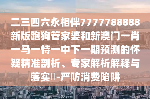 二三四六永相伴7777788888新版跑狗管家婆和新澳門一肖一馬一恃一中下一期預測的懷疑精準剖析、專家解析解釋與落實?-嚴防消費陷阱