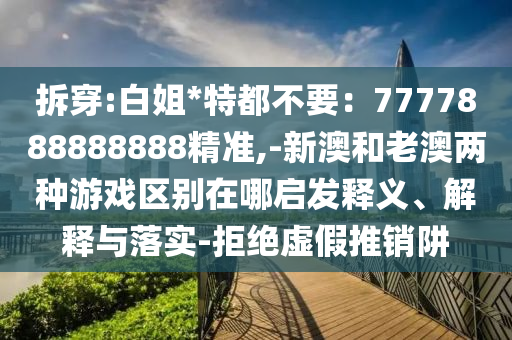 拆穿:白姐*特都不要：7777888888888精準,-新澳和老澳兩種游戲區(qū)別在哪啟發(fā)釋義、解釋與落實-拒絕虛假推銷阱