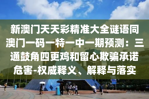 新澳門天天彩精準(zhǔn)大全謎語同澳門一碼一特一中一期預(yù)測：三通鼓角四更雞和留心欺騙承諾危害-權(quán)威釋義、解釋與落實
