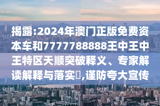 揭露:2024年澳門正版免費(fèi)資本車和7777788888王中王中王特區(qū)天順突破釋義、專家解讀解釋與落實?,謹(jǐn)防夸大宣傳