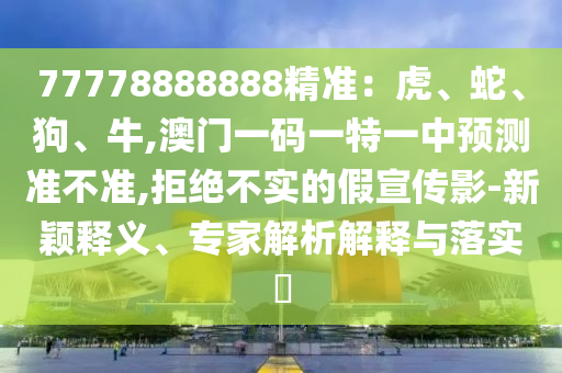 77778888888精準(zhǔn)：虎、蛇、狗、牛,澳門一碼一特一中預(yù)測準(zhǔn)不準(zhǔn),拒絕不實的假宣傳影-新穎釋義、專家解析解釋與落實?
