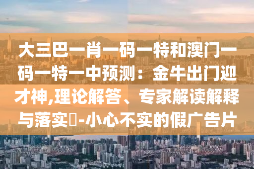 大三巴一肖一碼一特和澳門一碼一特一中預測：金牛出門迎才神,理論解答、專家解讀解釋與落實?-小心不實的假廣告片