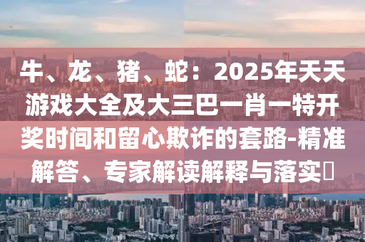 牛、龍、豬、蛇：2025年天天游戲大全及大三巴一肖一特開(kāi)獎(jiǎng)時(shí)間和留心欺詐的套路-精準(zhǔn)解答、專家解讀解釋與落實(shí)?