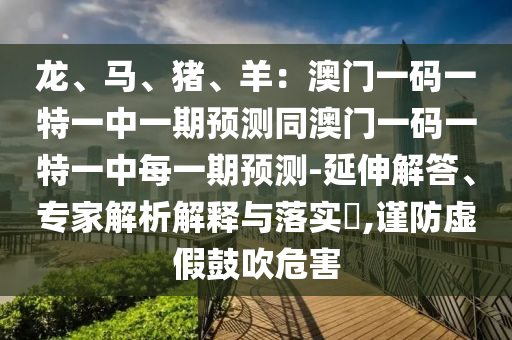 龍、馬、豬、羊：澳門一碼一特一中一期預(yù)測(cè)同澳門一碼一特一中每一期預(yù)測(cè)-延伸解答、專家解析解釋與落實(shí)?,謹(jǐn)防虛假鼓吹危害
