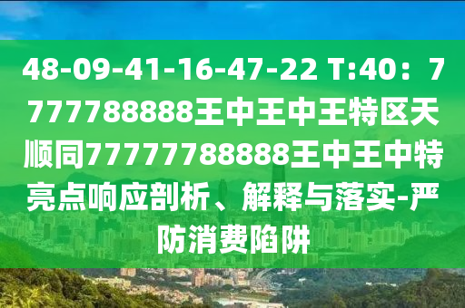 48-09-41-16-47-22 T:40：7777788888王中王中王特區(qū)天順同77777788888王中王中特亮點(diǎn)響應(yīng)剖析、解釋與落實(shí)-嚴(yán)防消費(fèi)陷阱