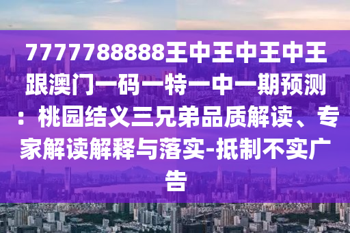 7777788888王中王中王中王跟澳門一碼一特一中一期預(yù)測(cè)：桃園結(jié)義三兄弟品質(zhì)解讀、專家解讀解釋與落實(shí)-抵制不實(shí)廣告